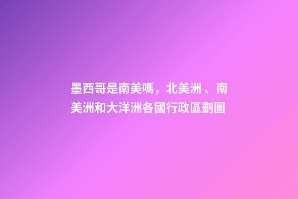 墨西哥是南美嗎，北美洲、南美洲和大洋洲各國行政區劃圖-第1張-觀點-玄機派
